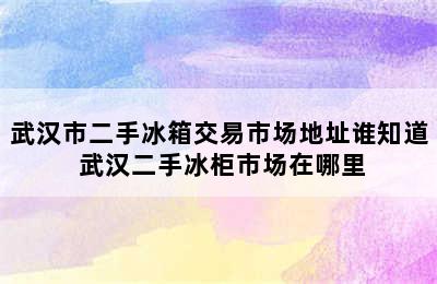 武汉市二手冰箱交易市场地址谁知道 武汉二手冰柜市场在哪里